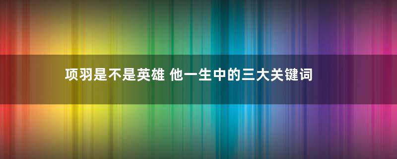 项羽是不是英雄 他一生中的三大关键词